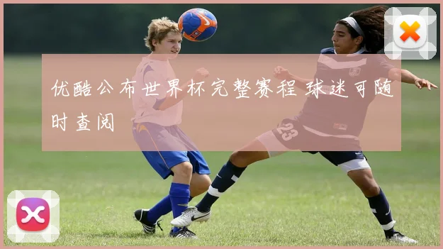 优酷公布世界杯完整赛程 球迷可随时查阅