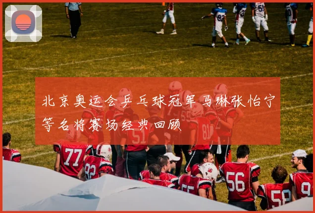 北京奥运会乒乓球冠军马琳张怡宁等名将赛场经典回顾