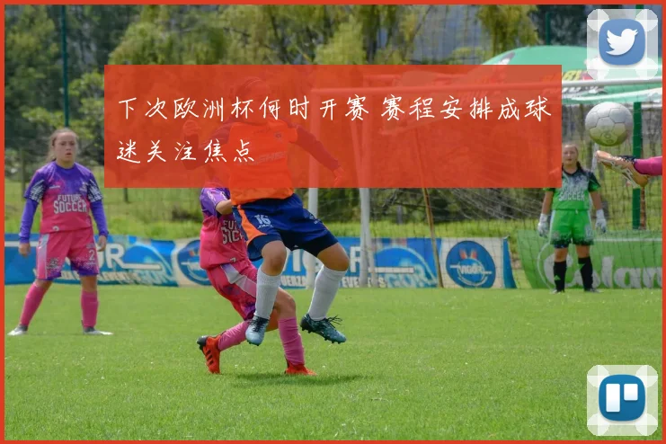 下次欧洲杯何时开赛 赛程安排成球迷关注焦点