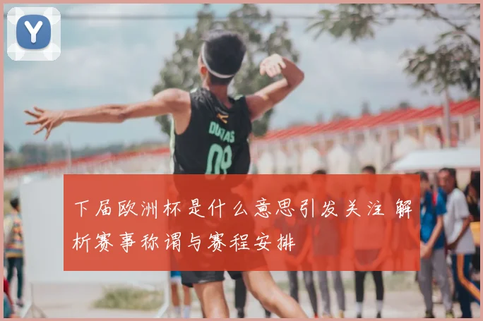 下届欧洲杯是什么意思引发关注 解析赛事称谓与赛程安排