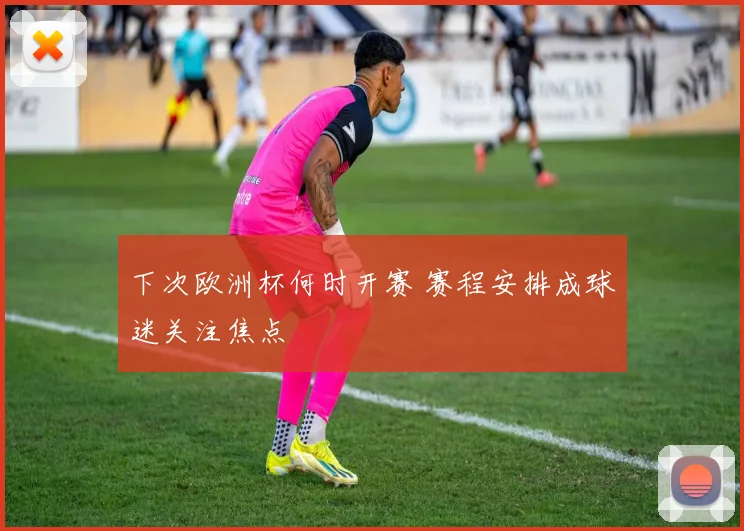 下次欧洲杯何时开赛 赛程安排成球迷关注焦点