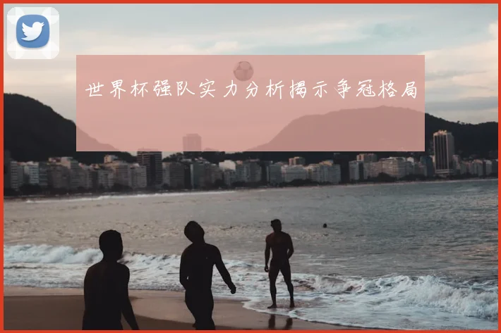 世界杯强队实力分析揭示争冠格局